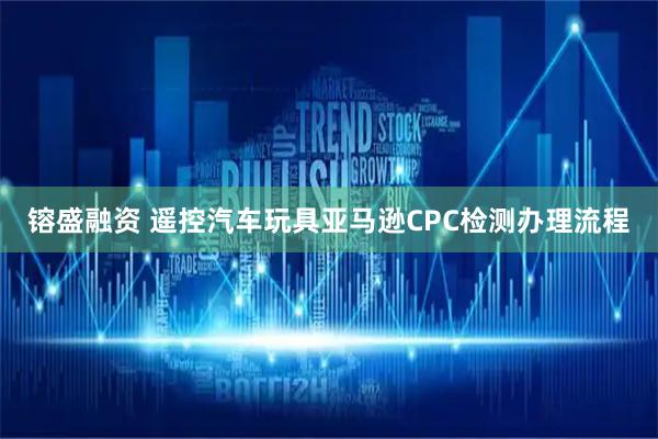 镕盛融资 遥控汽车玩具亚马逊CPC检测办理流程