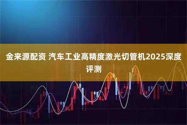 金来源配资 汽车工业高精度激光切管机2025深度评测