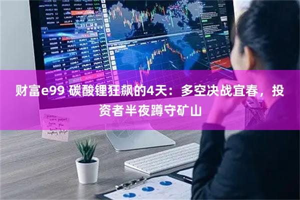 财富e99 碳酸锂狂飙的4天：多空决战宜春，投资者半夜蹲守矿山