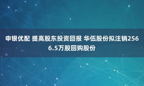 申银优配 提高股东投资回报 华伍股份拟注销2566.5万股回购股份