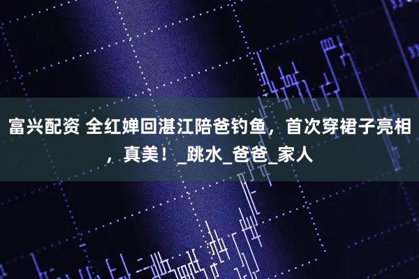 富兴配资 全红婵回湛江陪爸钓鱼,首次穿裙子亮相,真美!_跳水_爸爸_家人