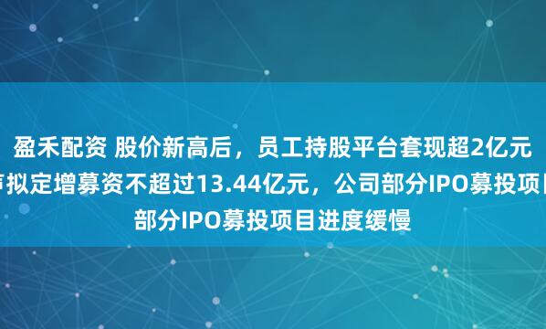 盈禾配资 股价新高后，员工持股平台套现超2亿元！骄成超声拟定增募资不超过13.44亿元，公司部分IPO募投项目进度缓慢